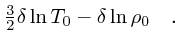 $\textstyle {3\over 2}\delta\ln T_0 - \delta \ln \rho_0\quad .$